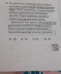 10. Bir apartmanın 3.katında oturan Hasan
asansörle 7.kata çıkarak arkadası huseyini
alıyor. Sonra asansörün-1 tuşuna basarak
bodrum katta bulunan bisikletlerini
alıyorlar. Tekrar Asansöre binerek O
tuşuna basarak giriş katta iniyor.
Apartmanın her katının yüksekliği 3m ve
fasansörün hızı 3m/sn olduğuna göre,
hasan asansör hareket halindeyken,
asansörde geçirdiği süre kaç saniyedir?
A) 30 B) 33 C) 39 D) 45
24
E
-5
15
O