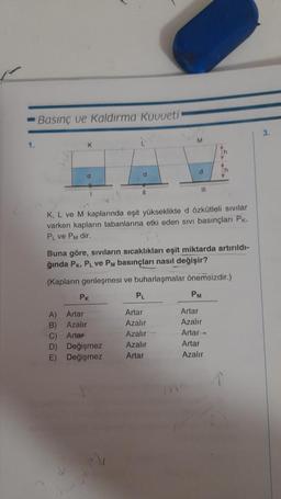 1.
Basınç ve Kaldırma Kuvveti
K
1
PK
A) Artar
B)
Azalır
Artar
d
11
D) Değişmez
E) Değişmez
n
K, L ve M kaplarında eşit yükseklikte d özkütleli sıvılar
varken kapların tabanlarına etki eden sıvı basınçları Pk.
PL ve PM dir.
Buna göre, sıvıların sıcaklıkları eşit miktarda artırıldı-
ğında PK, PL ve PM basınçları nasıl değişir?
(Kapların genleşmesi ve buharlaşmalar önemsizdir.)
M
PL
d
Artar
Azalır
Azalır
Azalır
Artar
III
PM
Artar
Azalır
Artar-
Artar
Azalır
3.