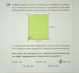 30. Aşağıda ebatları 3 birim ve 4 birim olan bir dikdörtgen verilmiş-
tir. A noktasında bulunan bir karınca 1 birim/saniye sabit hızla
okla gösterilen noktayı izleyerek tekrar A noktasına dönmüştür.
D
A
A) (31, 32)
3 birim
A noktasından harekete başladıktan t saniye sonra hareketli-
nin A noktasına olan uzaklığı f(t) fonksiyonu ile gösterilmektedir.
D) (42, 43)
4 birim
Buna göre, f(t) fonksiyonu ile x ekseni arasında kalan ala-
nın değeri aşağıdakilerin hangisinde bulunabilir?
B
B) (35, 36)
E) (44, 45)
(40, 41)
