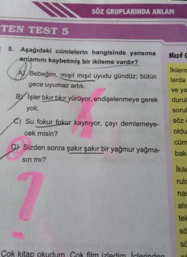 TEN TEST 5
5. Aşağıdaki cümlelerin hangisinde yansıma
anlamını kaybetmiş bir ikileme vardır?
SÖZ GRUPLARINDA ANLAM
A
Bebeğim, mışıl mışıl uyudu gündüz; bütün
gece uyumaz artık.
BY İşler tıkır tıkır yürüyor, endişelenmeye gerek
yok.
Su fokur fokur kaynıyor,