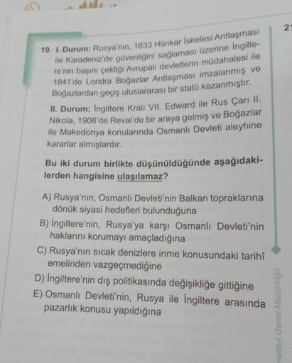 19. I. Durum: Rusya'nın, 1833 Hünkar İskelesi Antlaşması
ile Karadeniz'de güvenliğini sağlaması üzerine İngilte-
re'nin başını çektiği Avrupalı devletlerin müdahalesi ile
1841'de Londra Boğazlar Antlaşması imzalanmış ve
Boğazlardan geçiş uluslararası bir s