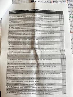 Anadoluda kalan illetül bailor
Kenan Grzincan Dinding again
Aana porab
D. Aşağıdaki ifadelerin DOĞRU ya da YANLIŞ olduklarını karşılarında yer alan kutucuklara
işaretleyiniz.
PER T
1. Selçuklular ilk kez Çağrı Bey'in yaptığı keşif seferi ile Anadolu'ya ayak basmışlardır.
2. Malazgirt Savaşı'ndan sonra Anadolu'da ikinci beylikler dönemi başlamıştır.
3. Artuklular Erzincan, Kemah, Divriği dolaylarında kurulmuş ve Divriği ulu camini inşa etmiş bir
Türkmen beyliğidir.
4. Yassıçimen Savaşı Türkiye Selçuklu Devleti ile Harzemşahlar arasında olmuştur.
5. Türkiye Selçuklu hükümdarlarının kullandıkları Keykubat, Keykavus, Keyhüsrev gibi unvanlar,
bu devlette artan Iran-Arap etkisini gösterir.
6. Babai ayaklanması Türkiye Selçuklu Devleti'ni Moğol tehlikesi öncesinde zayıf bırakmıştır.
7. 11. Haçlı Seferi sırasında, haçlıların İstanbul'u ele geçirmesi Katolikler ve Ortodokslar
arasındaki ayrılıkların büyümesine neden olmuştur.
8. Türkiye Selçuklu Devleti'nde örfi davalar kadi mahkemelerinde görülürdü.
9. Haçlılar, I. Haçlı seferi sonucunda Antakya, Urfa, ve Kudüs'te Latin kontlukları kurdular.
10. Haçlı Seferleri sonucunda Akdeniz ticareti canlanmıştır.
11. Haçlı Seferleri Türkiye Selçuklu Devleti'nin ve Türklerin İslam dünyasındaki itibarını
artırmıştır.
12. Haçlı Seferlerinin siyasi sonuçlarından birisi de Feodalite rejiminin güçlenmesi olmuştur.
13. Moğolların Anadolu'daki baskıları, Türkmenlerin batıya doğru ilerlemelerine neden olarak.
Anadolu'nun Türkleşmesini hızlandırmıştır.
14. Selçuklu Sultanı I. Alaeddin Keykubat, Kırım'ın Suğdak limanına ilk denizaşırı seferi
düzenlemiştir.
15. IV. Haçlı Seferi nedeniyle İstanbul'dan kovulan Rumlar İznik ve Trabzon Rumi
İmparatorluklarını kurdular.
16. Türkiye Selçuklu başkentinde bulunup, doğrudan Sultan'a bağlı askerlere "Sipahiler" denir.
17. Türkçeyi resmi dil ilan ederek, dilimizin korunmasına büyük hizmeti geçen Türk beyi
Karamanoğlu Mehmet Bey'dir.
D Y
18. Haçlı Seferleri sonucunda, Avrupa halkı arasında Kilisenin gücü ve itibarı sarsılmıştır.
19. Selahhaddin Eyyubi'nin Kudüs'ü haçlılardan geri alması, III. Haçlı Seferinin düzenlenmesine
neden olmuştur.
20. Diyarbakır, Silvan'da bulunan Malabadi Köprüsü Saltuklulardan kalma bir eserdir.
21. Karesioğolları, Anadolu'da kurulan ilk denizci beyliktir.
22. Selçuklu Türkleri ile birlikte Türkler tarihte ilk kez Anadolu'ya ayak basmışlardır.
23. Kösedağ Savaşı'nda Moğol İmparatoru Cengiz Han, Anadolu'yu işgal etmiştir.
24. Avrupalılar 1071 Malazgirt Savaşı'ndan itibaren Anadolu'ya Türkiye demeye başlamıştır.
25. Haçlı Seferleri, Türkiye Selçuklu Sultanı I. Kılıçaslan döneminde başlamıştır.
JAGBASAN
(Moduks
KAYSERI
cylex-
a tum
LGU
b+= you
adoluc
Kalele
yya
Mya
SE
CO
(05