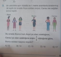 3. Bir etkinlikte aynı hizada ve 1 metre aralıklarla sıralanmış
36 kişilik bir sırada Asya soldan birinci, Cansu ise sağdan
birinci kişidir.
Asya
...
Burcu
-
..
Bu sırada Burcu'nun Asya'ya olan uzaklığının,
3
Cansu'ya olan uzaklığına oranı
olduğuna göre,
Burcu soldan kaçıncı kişidir?
A) 13
B) 14
C) 15
4
Cansu
D) 16
E) 17
IC