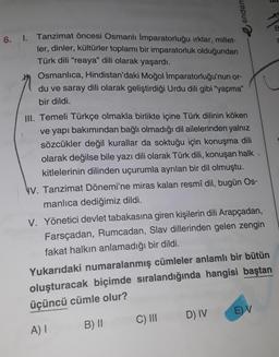 endem
6. I. Tanzimat öncesi Osmanlı İmparatorluğu ırklar, millet-
ler, dinler, kültürler toplamı bir imparatorluk olduğundan
Türk dili "reaya" dili olarak yaşardı.
Osmanlıca, Hindistan'daki Moğol İmparatorluğu'nun or-
du ve saray dili olarak geliştirdiği Urdu dili gibi "yapma"
bir dildi.
III. Temeli Türkçe olmakla birlikte içine Türk dilinin köken
ve yapı bakımından bağlı olmadığı dil ailelerinden yalnız
sözcükler değil kurallar da soktuğu için konuşma dili
olarak değilse bile yazı dili olarak Türk dili, konuşan halk
kitlelerinin dilinden uçurumla ayrılan bir dil olmuştu.
V. Tanzimat Dönemi'ne miras kalan resmî dil, bugün Os-
manlıca dediğimiz dildi.
V. Yönetici devlet tabakasına giren kişilerin dili Arapçadan,
Farsçadan, Rumcadan, Slav dillerinden gelen zengin
fakat halkın anlamadığı bir dildi.
D) IV
>
Yukarıdaki numaralanmış cümleler anlamlı bir bütün
oluşturacak biçimde sıralandığında hangisi baştan
üçüncü cümle olur?
A) I
B) II C) III
E) V
5
B