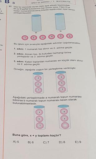 3
O
3
dan
n'a,
in
B
OP01-SS.34TYT02 / T. MATEMATİK
27. Düz bir zeminde duran üstü açık silindir biçimindeki
M ve N şeffaf kutularının her birinin içine 1'den 6'ya
kadar numaralandırılmış bilardo toplarından üçer tanesi
yerleştirilecektir.
M
Bu işlem için s