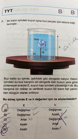 7.
B B
Bir kabın içindeki suyun içine buz parçası iple tabana bağ-
lanmıştır.
TYT
BY
buz
er
su
E
Değişmez
Değişmez
Artar
Azalır
Azalır
Buz kalıbı su içinde, şekildeki gibi dengede kalıyor. Kabin
içindeki su-buz karışımı ısıl dengede iken buzun yere göre
potansiyel enerjisi E, suyun kap içindeki yüksekliği h'dir. Bu
karışıma bir miktar Isı verilerek buzun bir kısmı her yanın-
dan düzgün olarak eritiliyor.
16
Bu süreç içinde E ve h değerleri için ne söylenilebilir?
h
Değişmez
Azalık
ip
z
G+T=fk
Değişmez
Artar
Azalır X