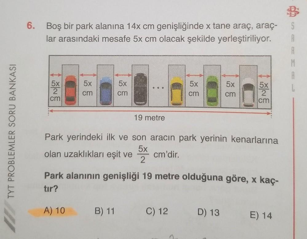 TYT PROBLEMLER SORU BANKASI
6. Boş bir park alanına 14x cm genişliğinde x tane araç, araç-
lar arasındaki mesafe 5x cm olacak şekilde yerleştiriliyor.
5x
2
cm
5x
cm
5x
cm
19 metre
A) 10 B) 11
5x
cm
5x
cm
5x
2
cm
Park yerindeki ilk ve son aracın park yerinin kenarlarına
olan uzaklıkları eşit ve 5x cm'dir.
2
Park alanının genişliği 19 metre olduğuna göre, x kaç-
tır?
C) 12 D) 13 E) 14
B
S
A
A
M
A