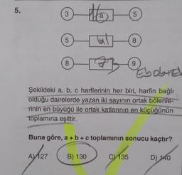 5.
3
5
AV 127
8
Ha
Hot
B) 130
5
taty(
Ebobied
Şekildeki a, b, c harflerinin her biri, harfin bağlı
olduğu dairelerde yazan iki sayının ortak bölenle-
rinin en büyüğü ile ortak katlarının en küçüğünün
toplamına eşittir.
8
Buna göre, a + b + c toplamının sonucu kaçtır?
C) 135
9
D) 140