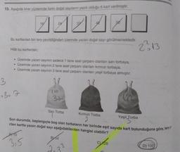 10. Aşağıda birer yüzlerinde farklı doğal sayıların yazılı olduğu 6 kart verilmiştir.
3
Bu kartlardan biri ters çevrildiğinden üzerinde yazan doğal sayı görülmemektedir.
Hilal bu kartlardan;
24
• Üzerinde yazan sayının sadece 1 tane asal çarpanı olanları sarı torbaya,
• Üzerinde yazan sayının 2 tane asal çarpanı olanları kırmızı torbaya,
Üzerinde yazan sayının 3 tane asal çarpanı olanları yeşil torbaya atmıştır.
A15
315
16
37
Sarı Torba
Son durumda, başlangıçta boş olan torbaların her birinde eşit sayıda kart bulunduğuna göre, ters
rilen kartta yazan doğal sayı aşağıdakilerden hangisi olabilir?
B54
2₂3
Kırmızı Torba
33
2²313
128
Yeşil Torba
Torba
D) 150