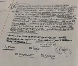 mışında
Güneş, sabah kahvaltısında mısır gevreğini yerken
gözu, yaz tatilinde alıp buzdolabına yapıştırdığı magnete
takılır. Buzdolabından söküp onunla oynarken magnetin
Amasanın üzerindeki mısır gevreği parçalarını çektiğini
fark eder. Bunu ilginç bularak mısır gevreği kutusunu
incelemeye başlar. Kutunun üzerinde "mineral kaynağı"
yazmaktadır. Magnetin mısır gevreğini çekmesini de göz
onunde bulundurup bahsedilen mineraller hakkında bir
tahmin yürütür. Tahminin doğru olup olmadığını kontrol
etmek için ürünün içindekiler bölümüne bakarak 100
gram ürünün içerdiği mineralleri okuduğunda tahminin
dogru olduğunu kavrar.
Buna göre, Güneş'in mısır gevreğinin içerdiği
mineraller konusundaki tahmini aşağıdakilerden
hangisi olabilir?
mineral
A) Çinko
B) Bakır
C) Demir
D) Magnezyum E) Kalsiyum