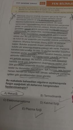 TYT DENEME SINAVI 02
FEN BİLİMLE
Bu testte, fen bilimlerinin temel kavramlarıyla düşünme becerilerini
Biyoloji (15-20) alanlarına ait toplam 20 soru vardır.
2. Cevaplarimiz, cevap kağdmin Fen Bilimleri Testi için ayrılan kısmına
Mitolojide Zeus'un firlattığı mucizevi ışık ya da Thor'un
çekicini örsüne vurmasıyla oluşan parlama olarak
tanımlanan yıldırım ve gök gürültüsü artık bilimsel
teknikler kullanılarak açıklanabilmektedir. Bir bulut
içerisindeki hidrometeorlar olarak adlandırılan parçacıklar
gelişir ve çarpışma yaparak yüklenir. Büyük parçacıklar
genellikle negatif. küçük parçacıklar pozitif yük kazanma
eğilimindedir. Bu parçacıklar, bulutun yukarı bölümünün
pozitif, aşağı kesimlerinin negatif olarak yüklenmesine
sebep olur. Bu yük ayrılması, hem bulut içerisinde hem
de bulut ile yer arasında çok büyük bir elektrik potansiyeli
oluşturur. Böylece havadaki direnç azalır ve parlama
başlar. Bulutlar arasında oluşan parlamaya şimşek,
bulutla yer arasında oluşana yıldırım adı verilir. Parlama
kanallarında sıcaklık 30.000 °C olur ve kanallar boyunca
havadaki gazlar iyonlaşır. Isinan havanın basıncı, normal
atmosfer basıncının 100 katına kadar çıkabilir ve hava
ani şekilde genleşir. Bu durum, yıldırım hattı boyunca
havada sonik şok dalgalarının oluşmasına neden olur.
Gök gürültüleri sırasında duyulan patlamaya benzer
sesler bu durumdan kaynaklanır. Işık hızının, ses hızının
hemen hemen bir milyon katı olması sebebiyle parlama,
işitilen gök gürültüsünden önce görülür.
Bu makalede bahsedilen olguların açıklanışında
fiziğin aşağıdaki alt dallarının hangisinden
faydanılmamıştır?
A) Mekanik
C) Elektromanyetizma
B) Termodinamik
D) Katihal fiziği
E) Plazma fiziği