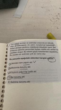 Tüm zehirli ısırıklar ve sokmalar arasında en bilindik
olan, arı sokmasıdır. Arı zehri, romatizmal hastalıkları
tedavi etmeye yardımcı olabilecek bileşikleri içerir. Bal
arılarının zehrinin yarısından fazlası melitin adı verilen bir
peptitten oluşur. Bu toksini güçlü toksinlerden sayabiliriz.
Bu yüzden arı sokması çok acı verici olur.
Bu parçada aşağıdaki eklerden hangisi yoktur?
A) isimden isim yapım eki
B)Bulunma durumu eki
WHE
LÜçüncü çoğul kişi iyelik eki
D) ilgi durumu eki
E) Belirtme durumu eki