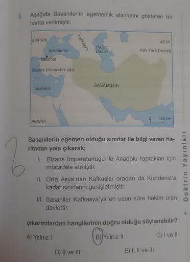 5.
Aşağıda Sasaniler'in egemenlik alanlarını gösteren bir
harita verilmiştir.
AVRUPA
Karadeniz
İstanbul
Bizans İmparatorluğu
Akdeniz
AFRİKA
Kafkasya
Hazar
Denizi
SASANİLER
ASYA
Kök Türk Devleti
Sasanilerin egemen olduğu sınırlar ile bilgi veren ha-
ritadan