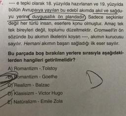 e tepki olarak 18. yüzyılda hazırlanan ve 19. yüzyılda
bütün Avrupaiya yayılan bu edebî akımda akıl ve sağdu-
yu yerine duygusallık ön plandadır) Sadece seçkinler
değil her türlü insan, eserlere konu olmuştur. Amaç tek
tek bireyleri değil, toplumu düzeltmektir. Cromwell'in ön
sözünde bu akımın ilkelerini koyan ----, akımın kurucusu
sayılır. Hernani akımın başarı sağladığı ilk eser sayılır.
--==
Bu parçada boş bırakılan yerlere sırasıyla aşağıdaki-
lerden hangileri getirilmelidir?
A) Romantizm -.Tolstoy
BRomantizm - Goethe
Realizm - Balzac
D) Klasisizm - Victor Hugo
E Natüralizm - Emile Zola