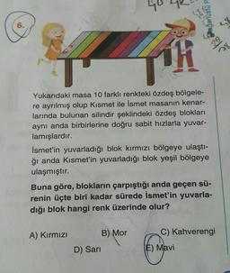 6.
Yukarıdaki masa 10 farklı renkteki özdeş bölgele-
re ayrılmış olup Kısmet ile İsmet masanın kenar-
larında bulunan silindir şeklindeki özdeş blokları
aynı anda birbirlerine doğru sabit hızlarla yuvar-
lamışlardır.
İsmet'in yuvarladığı blok kırmızı bölgeye ulaştı-
ğı anda Kısmet'in yuvarladığı blok yeşil bölgeye
ulaşmıştır.
Buna göre, blokların çarpıştığı anda geçen sü-
renin üçte biri kadar sürede İsmet'in yuvarla-
dığı blok hangi renk üzerinde olur?
A) Kırmızı
Olaganusfu
D) Sarı
B) Mor
C) Kahverengi
E) Mavi