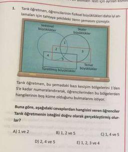 1.
Tarık öğretmen, öğrencilerinin fiziksel büyüklükleri daha iyi an-
lamaları için tahtaya şekildeki Venn şemasını çizmiştir.
Vektörel
büyüklükler
4
A) 1 ve 2
2
Skaler
büyüklükler
Türetilmiş büyüklükler
D) 2, 4 ve 5
Testi için ayrılan kismil
3
Tarık öğretmen, bu şemadaki bazı kesişim bölgelerini 1'den
S'e kadar numaralandırarak, öğrencilerinden bu bölgelerden
hangilerinin boş küme olduğunu bulmalarını istiyor.
Buna göre, aşağıdaki cevaplardan hangisini veren öğrenciler
Tarık öğretmenin isteğini doğru olarak gerçekleştirmiş olur-
lar?
B) 1, 2 ve 5
Temel
büyüklükler
E) 1, 2, 3 ve 4
C) 1, 4 ve 5