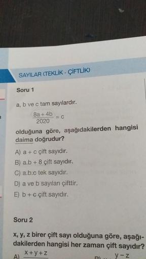 SAYILAR (TEKLİK-ÇİFTLİK)
Soru 1
a, b ve c tam sayılardır.
8a + 4b
2020
= C
olduğuna göre, aşağıdakilerden hangisi
daima doğrudur?
A) a + c çift sayıdır.
B) a.b + 8 çift sayıdır.
C) a.b.c tek sayıdır.
D) a ve b sayıları çifttir.
E) b + c çift sayıdır.
Soru 