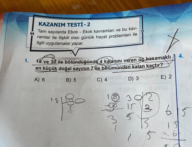 1.
KAZANIM TESTİ - 2
Tam sayılarda Ebob - Ekok kavramları ve bu kav-
ramlar ile ilişkili olan günlük hayat problemleri ile
ilgili uygulamalar yapar.
18 ve 30 ile bölündüğünde 4 kalanını veren üç basamaklı
en küçük doğal sayının 7 ile bölümünden kalan kaçtı