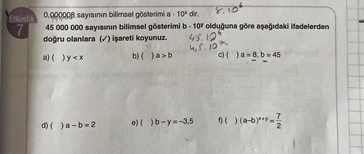Etkinlik
7
0.000008 sayısının bilimsel gösterimi a 10% dir.
45 000 000 sayısının bilimsel gösterimi b 10% olduğuna göre aşağıdaki ifadelerden
doğru olanlara (✓) işareti koyunuz.
45.10
4.5.107.
a) ( ) y<x
b) ( )a>b
d) ( )a-b=2
e) ( )b-y=-3,5
c) ( )a= 8, b =