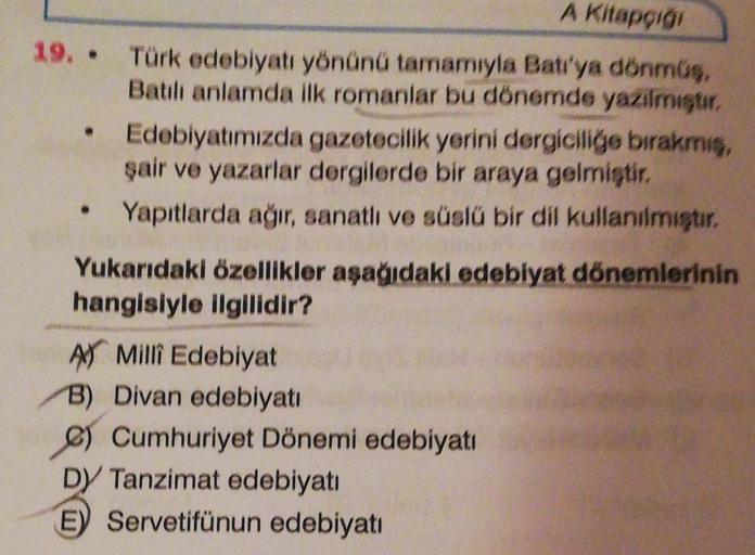 A Kitapçığı
19. Türk edebiyatı yönünü tamamıyla Batı'ya dönmüş,
Batılı anlamda ilk romanlar bu dönemde yazılmıştır.
• Edebiyatımızda gazetecilik yerini dergiciliğe bırakmış,
şair ve yazarlar dergilerde bir araya gelmiştir.
Yapıtlarda ağır, sanatlı ve süslü