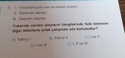 7. 1. Vücudumuzun kas ve iskelet sistemi
II. Elektroliz deneyi
III. Deprem olayları
Yukarıda verilen olayların hangilerinde fizik biliminin
diğer bilimlerle ortak çalışması söz konusudur?
A) Yalnız I
D) I ve III
B) Yalnız II
C) I ve II
E) I, II ve III