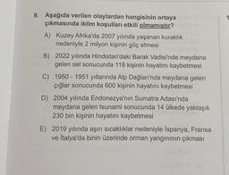 9. Aşağıda verilen olaylardan hangisinin ortaya
çıkmasında iklim koşulları etkili olmamıştır?
A) Kuzey Afrika'da 2007 yılında yaşanan kuraklık
nedeniyle 2 milyon kişinin göç etmesi
B) 2022 yılında Hindistan'daki Barak Vadisi'nde meydana
gelen sel sonucunda 118 kişinin hayatını kaybetmesi
C) 1950-1951 yıllarında Alp Dağları'nda meydana gelen
çığlar sonucunda 600 kişinin hayatını kaybetmesi
D) 2004 yılında Endonezya'nın Sumatra Adası'nda
meydana gelen tsunami sonucunda 14 ülkede yaklaşık
230 bin kişinin hayatını kaybetmesi
E) 2019 yılında aşırı sıcaklıklar nedeniyle İspanya, Fransa
ve İtalya'da binin üzerinde orman yangınının çıkması
1