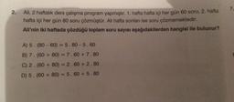 2.
Ali, 2 haftalık ders çalışma program yapmıştır. 1. hafta hafta içi her gün 60 soru, 2. hafta
hafta içi her gün 80 soru çözmüştür. Ali hafta sonları ise soru çözmemektedir.
Ali'nin iki haftada çözdüğü toplam soru sayısı aşağıdakilerden hangisi ile bulunur?
A) 5. (80-60) = 5.80-5.60
B) 7. (60+80) = 7.60+ 7.80
C) 2.
(60+80) = 2.60+ 2.80
D) 5. (60 + 80) = 5.60 +5.80
7.