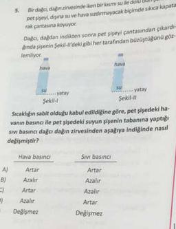 A)
B)
C)
-)
Bir dağcı, dağın zirvesinde iken bir kısmı su ile
pet şişeyi, dışına su ve hava sızdırmayacak biçimde sıkıca kapata
rak çantasına koyuyor.
Dağcı, dağdan indikten sonra pet şişeyi çantasından çıkardı-
gında şişenin Şekil-ll'deki gibi her tarafından büzüştüğünü göz-
lemliyor.
hava
su
Hava basıncı
Artar
Azalır
Artar
Azalır
Değişmez
yatay
Şekil-1
Şekil-Il
Sıcaklığın sabit olduğu kabul edildiğine göre, pet şişedeki ha-
vanın basıncı ile pet şişedeki suyun şişenin tabanına yaptığı
sıvı basıncı dağcı dağın zirvesinden aşağıya indiğinde nasıl
değişmiştir?
Sıvı basıncı
hava
Artar
Azalır
Azalır
Artar
Değişmez
SU
yatay