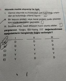 7.
Hücrede madde alışverişi ile ilgili,
1. Osmoz olayında su molekülleri, çok bulunduğu ortam-
dan az bulunduğu ortama taşınır.
If. Bir taşıyıcı protein veya kanal proteini suda çözünen
tüm küçük maddeleri geçirebilir.
III. Sıcaklık artışı, basit difüzyon hızını olumlu etkiler. D
yargılarının "Doğru (D)-Yanlış (Y)" değerlendirmesi
aşağıdakilerin hangisinde doğru verilmiştir?
BY
C)
D)
E)
1
DDY >
Y
Y
S
||
D
Y
Y
Y
D
|||
DDD Y D