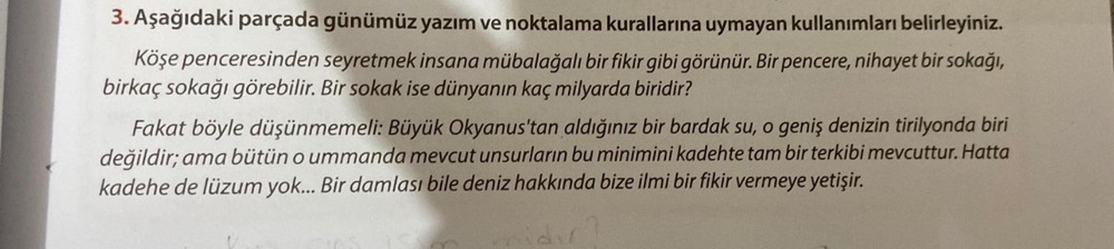 3. Aşağıdaki parçada günümüz yazım ve noktalama kurallarına uymayan kullanımları belirleyiniz.
Köşe penceresinden seyretmek insana mübalağalı bir fikir gibi görünür. Bir pencere, nihayet bir sokağı,
birkaç sokağı görebilir. Bir sokak ise dünyanın kaç milya