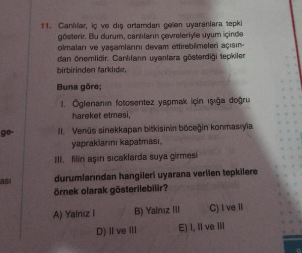 ge-
asi
11. Canlılar, iç ve dış ortamdan gelen uyaranlara tepki
gösterir. Bu durum, canlıların çevreleriyle uyum içinde
olmaları ve yaşamlarını devam ettirebilmeleri açısın-
dan önemlidir. Canlıların uyarılara gösterdiği tepkiler
birbirinden farklıdır.
Bun