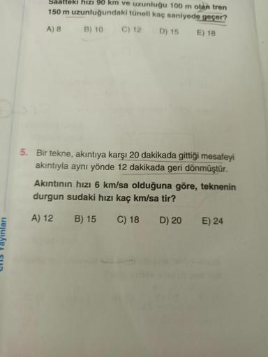 Saatteki hızı 90 km ve uzunluğu 100 m olan tren
150 m uzunluğundaki tüneli kaç saniyede geçer?
A) 8
B) 10
C) 12 D) 15
E) 18
5. Bir tekne, akıntıya karşı 20 dakikada gittiği mesafeyi
akıntıyla aynı yönde 12 dakikada geri dönmüştür.
Akıntının hızı 6 km/sa ol