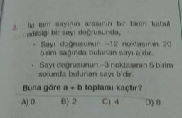 3. İki tam sayının arasının bir birim kabul
edildiği bir sayı doğrusunda,
. Sayı doğrusunun -12 noktasının 20
birim sağında bulunan sayı a'dır.
• Sayı doğrusunun-3 noktasının 5 birim
solunda bulunan sayı b'dir.
Buna göre a + b toplamı kaçtır?
A) O
B) 2
C) 4
D) 8