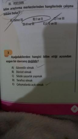 III. ASELSAN
bilim araştırma merkezlerinden hangilerinde çalışma
imkanı bulur
3
ALYalnız III
B) I ve II
BH ve til
Ive Ill
E),11 ve III
Aşağıdakilerden hangisi bilim etiği açısından
uygun bir davranış değildir?
A) Güvenilir olmak
B) Dürüst olmak
C)
D) Tarafsız olmak
E) Çalışmalarda açık olmak
Sözde yazarlık yapmak
17