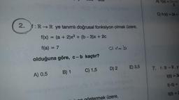 2. f: R→R ye tanımlı doğrusal fonksiyon olmak üzere,
f(x) = (a + 2)x³ + (b-3)x+ 2c
f(a) = 7
olduğuna göre, c-b kaçtır?
A) 0,5
B) 1
C) 1,5
Clx+b
D) 2 E) 3,5
mek üzere,
A) f(x)
2
C) h(x)=2x+
7. f:R-R,y
f(5)= 3a
f(-5) =
f(3) = 2