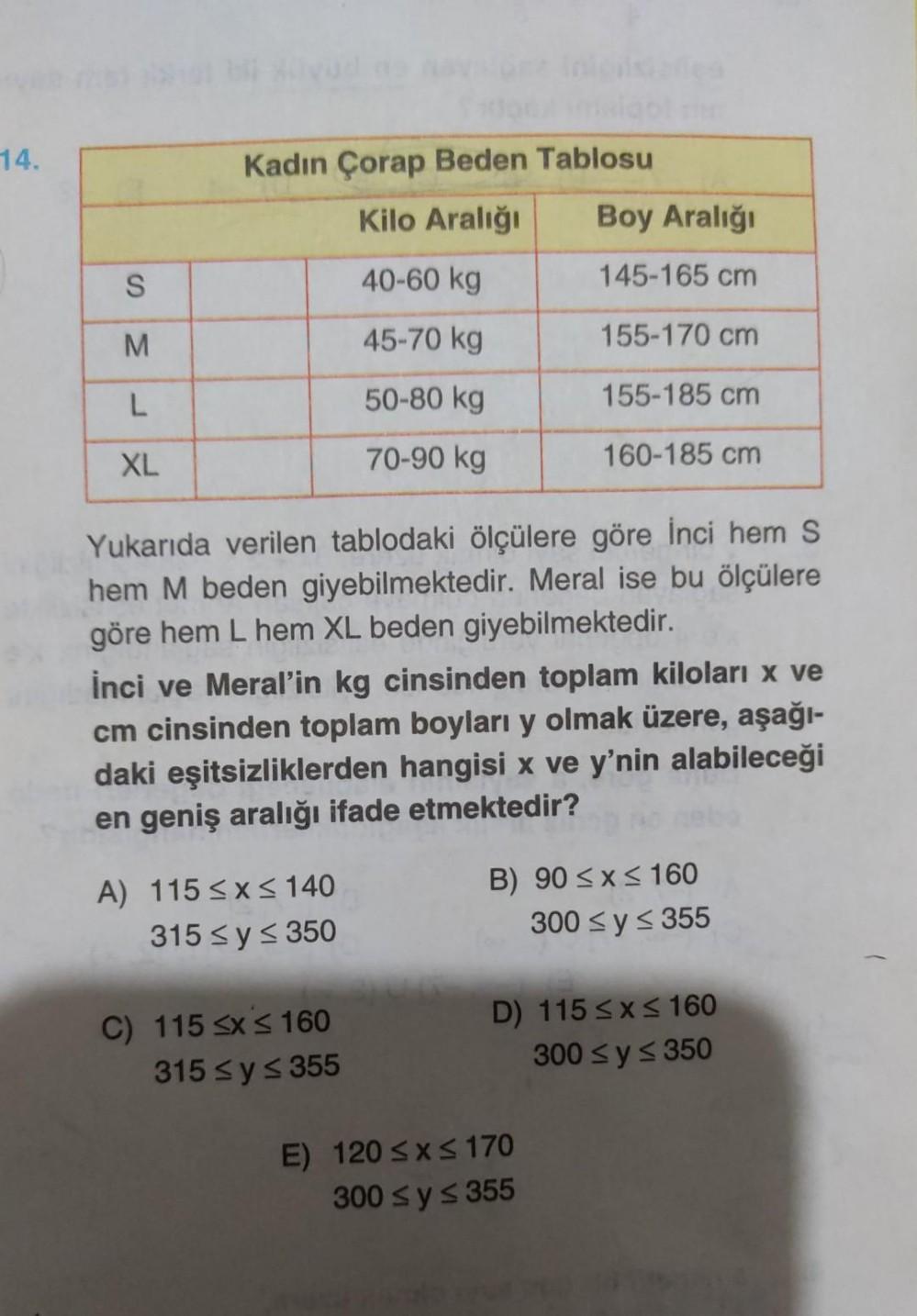 14.
S
M
L
XL
Kadın Çorap Beden Tablosu
Kilo Aralığı
40-60 kg
45-70 kg
50-80 kg
70-90 kg
Yukarıda verilen tablodaki ölçülere göre İnci hem S
hem M beden giyebilmektedir. Meral ise bu ölçülere
göre hem L hem XL beden giyebilmektedir.
İnci ve Meral'in kg cinsinden toplam kiloları x ve
cm cinsinden toplam boyları y olmak üzere, aşağı-
daki eşitsizliklerden hangisi x ve y'nin alabileceği
en geniş aralığı ifade etmektedir?
A) 115 ≤x≤ 140
315 ≤ y ≤ 350
Boy Aralığı
145-165 cm
155-170 cm
155-185 cm
160-185 cm
C) 115 ≤x≤ 160
315 ≤ y ≤ 355
B) 90 ≤x≤ 160
300 ≤ y ≤ 355
D) 115 ≤x≤ 160
300 ≤ y ≤ 350
E) 120 ≤x≤170
300 ≤ y ≤ 355