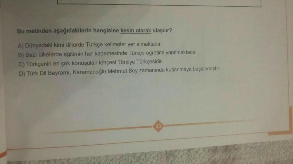 Bu metinden aşağıdakilerin hangisine kesin olarak ulaşılır?
A) Dünyadaki kimi dillerde Türkçe kelimeler yer almaktadır.
B) Bazı ülkelerde eğitimin her kademesinde Türkçe öğretimi yapılmaktadır.
C) Türkçenin en çok konuşulan lehçesi Türkiye Türkçesidir.
D)