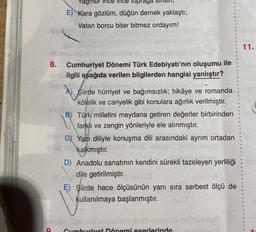 8.
Yagmu
topraga
E) Kara gözlüm, düğün dernek yaklaştı;
Vatan borcu biter bitmez ordayım!
Cumhuriyet Dönemi Türk Edebiyatı'nın oluşumu ile
ilgili aşağıda verilen bilgilerden hangisi yanlıştır?
A Siirde hürriyet ve bağımsızlık; hikâye ve romanda
kölelik ve cariyelik gibi konulara ağırlık verilmiştir.
B) Türk milletini meydana getiren değerler birbirinden
farklı ve zengin yönleriyle ele alınmıştır.
CG) Yazı diliyle konuşma dili arasındaki ayrım ortadan
kalkmıştır.
D) Anadolu sanatının kendini sürekli tazeleyen yerliliği
dile getirilmiştir.
V
E) Şiirde hece ölçüsünün yanı sıra serbest ölçü de
kullanılmaya başlanmıştır.
ca600 tovhurimu
Nessio pli
O Cumhuriyet Dönemi eserlerinde
A
11.