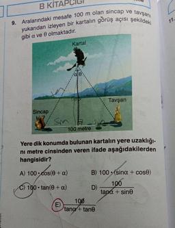 B KİTAPO
9. Aralarındaki mesafe 100 m olan sincap ve tavşanı
yukarıdan izleyen bir kartalın görüş açısı şekildeki
gibi a ve 0 olmaktadır.
Sincap
Sm
Kartal
(E)
100 metre
Yere dik konumda bulunan kartalın yere uzaklığı-
ni metre cinsinden veren ifade aşağıdakilerden
hangisidir?
A) 100 cos(0 + a)
C) 100 tan(0+ a)
Tavşan
B) 100 (sina + cose)
100
tana + sine
D)
100
tang+tane
11.