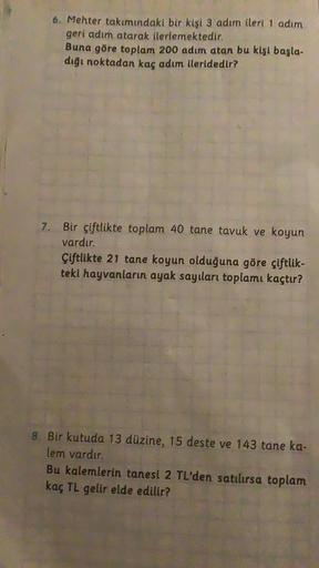 6. Mehter takımındaki bir kişi 3 adım ileri 1 adım
geri adım atarak ilerlemektedir.
Buna göre toplam 200 adım atan bu kişi başla-
dığı noktadan kaç adım ileridedir?
7. Bir çiftlikte toplam 40 tane tavuk ve koyun
vardır.
Çiftlikte 21 tane koyun olduğuna gör