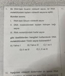 Bir DNA'daki Guanin nükleotit sayısı, bir RNA
molekülündeki toplam nükleotit sayısına eşittir.
Bundan sonra;
1. RNA'daki Sitozin nükleotit sayısı
II. DNA molekülündeki toplam hidrojen bağı
sayısı
III. RNA molekülündeki fosfat sayısı
gibi özelliklerden hangileri kullanılarak DNA
molekülündeki Timin sayısı bulunabilir?
A) Yalnız I
B) Yalnız III
C) I ve il
D) II ve III
E) I, II ve III
10. Aşağıdaki nükleotit dizilerinden bir tanesi RNA
litino iki tanesi ise aynı DNA molekülüne
SIM