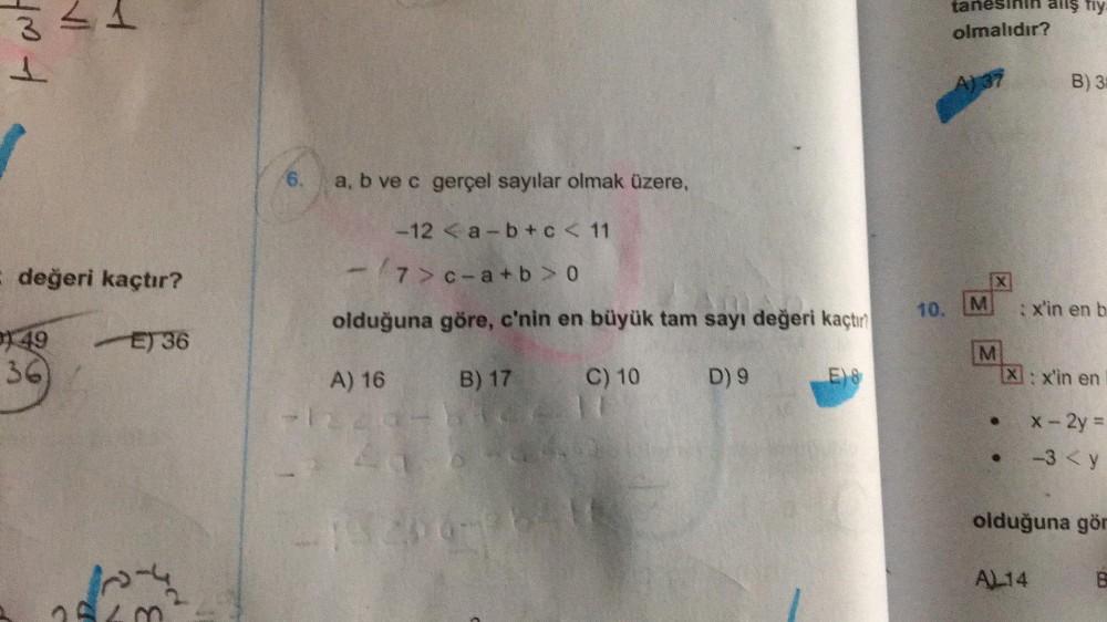 IN
tat
3
1
E değeri kaçtır?
49
E) 36
6.
a, b ve c gerçel sayılar olmak üzere,
-12a-b + c < 11
-/7>c-a+b>0
olduğuna göre, c'nin en büyük tam sayı değeri kaçtır?
B) 17
C) 10
A) 16
13206-26418
D) 9
E)8
tanesinin allş fiy
olmalıdır?
A) 37
10. M
X
M
●
B) 3
: x'in en b
X: x'in en
x - 2y =
-3 <y
olduğuna gör
AL14
B