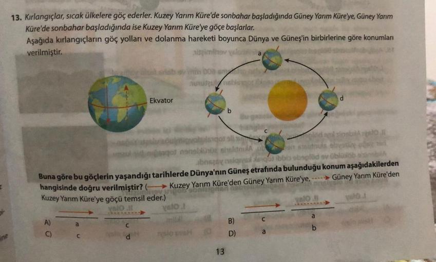 ine
13. Kırlangıçlar, sıcak ülkelere göç ederler. Kuzey Yarım Küre'de sonbahar başladığında Güney Yarım Küre'ye, Güney Yarım
Küre'de sonbahar başladığında ise Kuzey Yarım Küre'ye göçe başlarlar.
Aşağıda kırlangıçların göç yolları ve dolanma hareketi boyunc