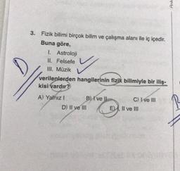 3. Fizik bilimi birçok bilim ve çalışma alanı ile iç içedir.
Buna göre,
I. Astroloji
II. Felsefe
III. Müzik
✓
verilenlerden hangilerinin fizik bilimiyle bir iliş-
kisi vardır?
A) Yalnız I
B) I've ll
D) II ve III
C) I ve III
E), II ve III
Ank