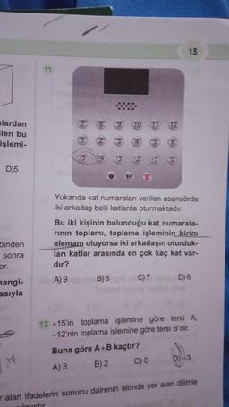 lardan
ilen bu
işlemi-
D)5
binden
sonra
or.
mangi-
asıyla
14
11
N
(6)
Yukarıda kat numaraları verilen asansörde
iki arkadaş belli katlarda oturmaktadır.
B) 8
13
Bu iki kişinin bulunduğu kat numarala-
rının toplamı, toplama işleminin birim
elemanı oluyorsa iki arkadaşın oturduk-
ları katlar arasında en çok kaç kat var-
dır?
A) 9
C) 7
D) 6
12 +15'in toplama işlemine göre tersi A.
-12'nin toplama işlemine göre tersi B'dir.
Buna göre A+B kaçtır?
A) 3
B) 2
C) 0
D) -3
Talan ifadelerin sonucu dairenin altında yer alan dilimle
ulmistir