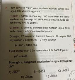 2.
100 sayısına yakın olan sayıların karesini almak için
aşağıdaki yöntem uygulanır.
1 adım: Karesi istenen sayı 100 sayısından ne kadar
eksikse, verilen sayıdan eksik miktar çıkarılır. Elde edi-
len sonuç 100 ile çarpılır.
2. adım : 1. adımda bulunan eksik miktarın karesi alınır
ve bu sayı 1. adımdaki sayı ile toplanır.
Örneğin; 97 sayısının karesini bulalım. 97 sayısı 100
sayısından 3 eksiktir. 97-3 = 94 bulunur.
94-100=9400 olur.
Eksik miktar olan 3'ün karesi olan 9 ile 9400 toplanır.
97² = 9409
Binequaq ninicebell
Buna göre, aşağıdaki sayılardan hangisi irrasyonel-
dir?
A) √9801
D) √8836
B) √9604
* VXE (0
E) √8681
C) √9025
in KafaRengi