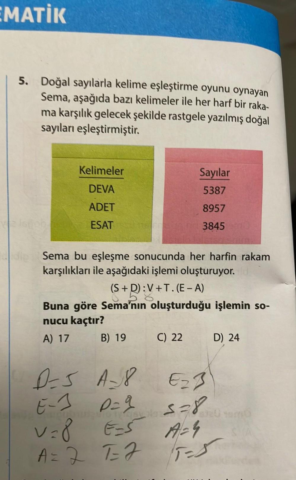 EMATİK
5. Doğal sayılarla kelime eşleştirme oyunu oynayan
Sema, aşağıda bazı kelimeler ile her harf bir raka-
ma karşılık gelecek şekilde rastgele yazılmış doğal
sayıları eşleştirmiştir.
Kelimeler
DEVA
ADET
ESAT
dip Sema bu eşleşme sonucunda her harfin rak