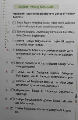 DOĞRU - YANLIŞ SORULARI
Aşağıdaki ifadeleri doğru (D) veya yanlış (Y) olarak
belirtiniz.
1. (Y) Babai İsyanı Kösedağ Savaşı'ndan sonra yaşanan
toplumsal sorunlardan dolayı başlamıştır.
2. (D) Türkiye Selçuklu Devleti'nin yıkılmasıyla İkinci Bey-
likler Dönemi başlamıştır.
3. () Alanya Türkiye Selçuklularına başkentlik yapmış
önemli bir liman kentidir.
4. (Y) Selçuklularda hükümdar çocuklarının eğitim ve ye-
tişmelerinden sorumlu kişi melik olarak adlandırıl-
mıştır.
5. (Y) Türkler Anadolu'ya ilk kez Malazgirt Savaşı nede-
niyle gelmişlerdir.
6. (D) Türkiye Selçuklu Devleti'nin kurucusu Süleyman
Şah, Büyük Selçuklu hanedan ailesine mensuptur.
7. (D) Türkmen adı Müslüman olan Oğuzları diğer Oğuz
boylarından ayırmak için kullanılmıştır.
8. (D) Miryokefalon Savaşı II. Kılıçarslan Dönemi'nde
yapılmıştır.
9. (D) Türkiye Selçuklularında görülen Divan-ı Mezalim
adli bir kurumdur.
10. (Y) Türkiye Selçuklularında resmî yazışma dili Arapça-
dır.
Testokul