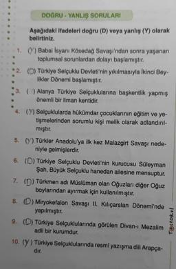 DOĞRU - YANLIŞ SORULARI
Aşağıdaki ifadeleri doğru (D) veya yanlış (Y) olarak
belirtiniz.
1. (Y) Babai İsyanı Kösedağ Savaşı'ndan sonra yaşanan
toplumsal sorunlardan dolayı başlamıştır.
2. (D) Türkiye Selçuklu Devleti'nin yıkılmasıyla İkinci Bey-
likler Dönemi başlamıştır.
3. () Alanya Türkiye Selçuklularına başkentlik yapmış
önemli bir liman kentidir.
4. (Y) Selçuklularda hükümdar çocuklarının eğitim ve ye-
tişmelerinden sorumlu kişi melik olarak adlandırıl-
mıştır.
5. (Y) Türkler Anadolu'ya ilk kez Malazgirt Savaşı nede-
niyle gelmişlerdir.
6. (D) Türkiye Selçuklu Devleti'nin kurucusu Süleyman
Şah, Büyük Selçuklu hanedan ailesine mensuptur.
7. (D) Türkmen adı Müslüman olan Oğuzları diğer Oğuz
boylarından ayırmak için kullanılmıştır.
8. (D) Miryokefalon Savaşı II. Kılıçarslan Dönemi'nde
yapılmıştır.
9. (D) Türkiye Selçuklularında görülen Divan-ı Mezalim
adli bir kurumdur.
10. (Y) Türkiye Selçuklularında resmî yazışma dili Arapça-
dır.
Testokul