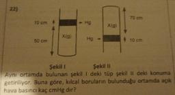 22)
10 cm
50 cm
X(g)
- Hg
Hg
X(g)
70 cm
10 cm
Şekil I
Şekil II
Aynı ortamda bulunan şekil I deki tüp şekil II deki konuma
getiriliyor. Buna göre, kılcal boruların bulunduğu ortamda açık
hava basıncı kaç cmHg dır?